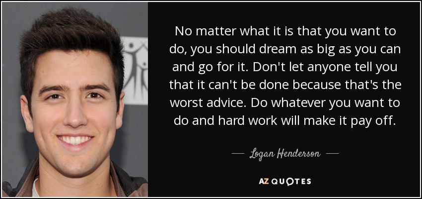 No matter what it is that you want to do, you should dream as big as you can and go for it. Don't let anyone tell you that it can't be done because that's the worst advice. Do whatever you want to do and hard work will make it pay off. - Logan Henderson