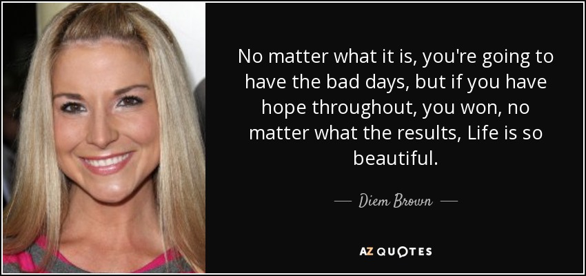 No matter what it is, you're going to have the bad days, but if you have hope throughout, you won, no matter what the results, Life is so beautiful. - Diem Brown