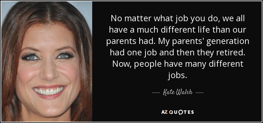 No matter what job you do, we all have a much different life than our parents had. My parents' generation had one job and then they retired. Now, people have many different jobs. - Kate Walsh