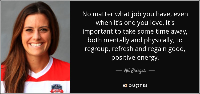 No matter what job you have, even when it's one you love, it's important to take some time away, both mentally and physically, to regroup, refresh and regain good, positive energy. - Ali Krieger