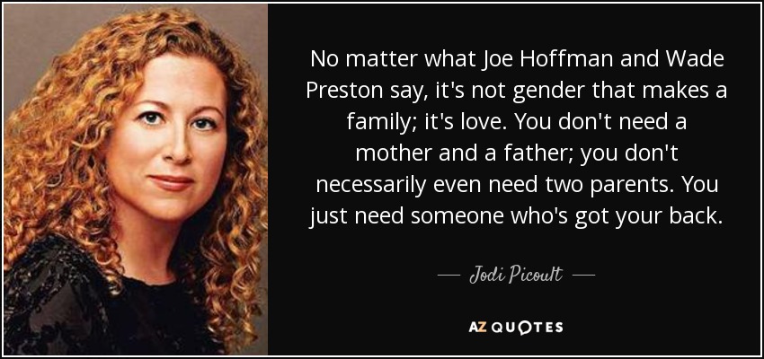No matter what Joe Hoffman and Wade Preston say, it's not gender that makes a family; it's love. You don't need a mother and a father; you don't necessarily even need two parents. You just need someone who's got your back. - Jodi Picoult