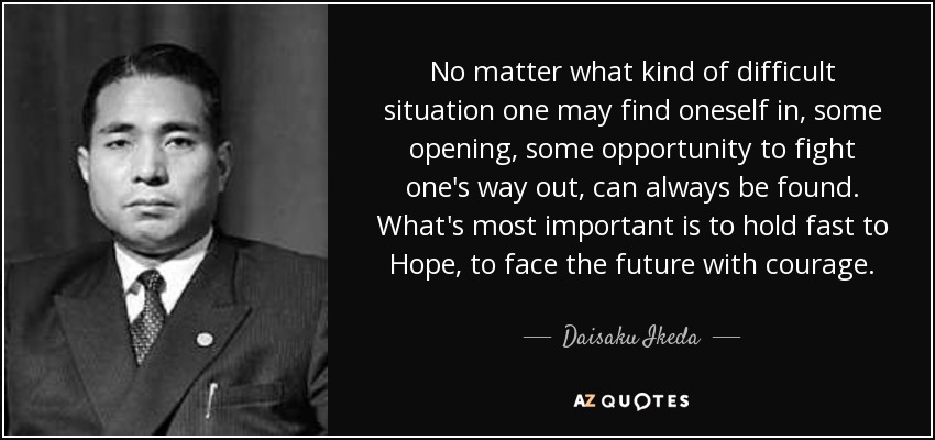 No matter what kind of difficult situation one may find oneself in, some opening, some opportunity to fight one's way out, can always be found. What's most important is to hold fast to Hope, to face the future with courage. - Daisaku Ikeda