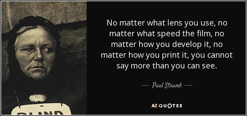 No matter what lens you use, no matter what speed the film, no matter how you develop it, no matter how you print it, you cannot say more than you can see. - Paul Strand