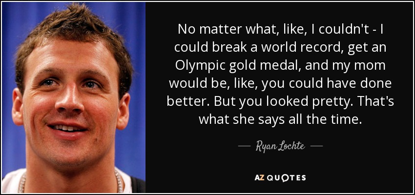 No matter what, like, I couldn't - I could break a world record, get an Olympic gold medal, and my mom would be, like, you could have done better. But you looked pretty. That's what she says all the time. - Ryan Lochte