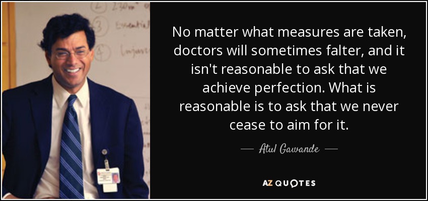 No matter what measures are taken, doctors will sometimes falter, and it isn't reasonable to ask that we achieve perfection. What is reasonable is to ask that we never cease to aim for it. - Atul Gawande