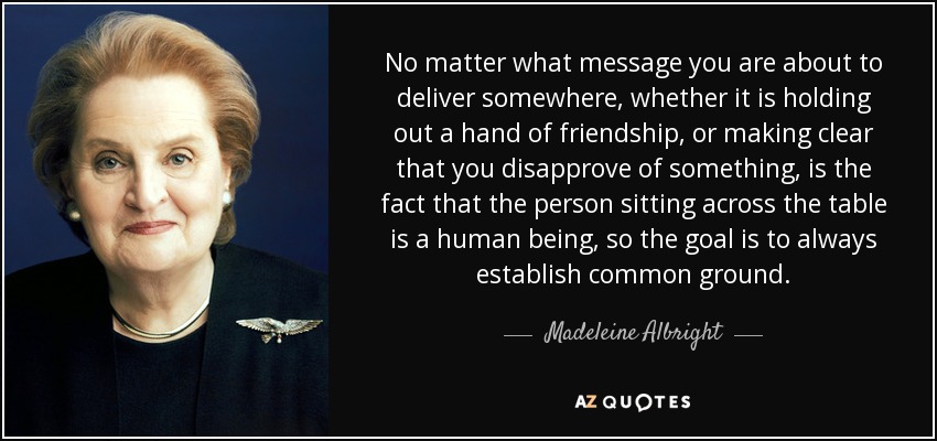 No matter what message you are about to deliver somewhere, whether it is holding out a hand of friendship, or making clear that you disapprove of something, is the fact that the person sitting across the table is a human being, so the goal is to always establish common ground. - Madeleine Albright