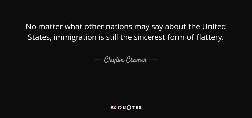 No matter what other nations may say about the United States, immigration is still the sincerest form of flattery. - Clayton Cramer