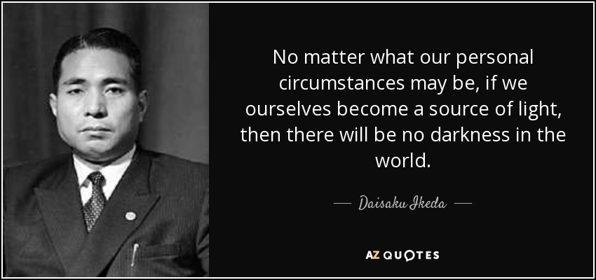 No matter what our personal circumstances may be, if we ourselves become a source of light, then there will be no darkness in the world. - Daisaku Ikeda