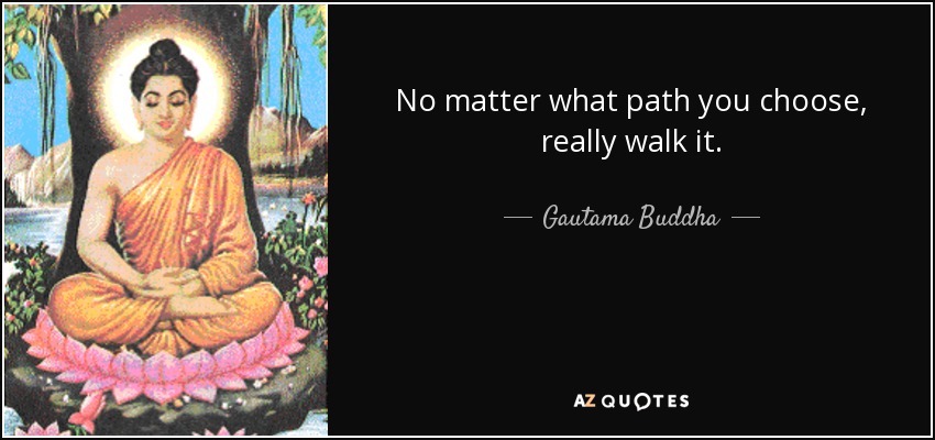 No matter what path you choose, really walk it. - Gautama Buddha