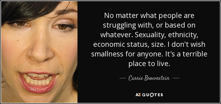 No matter what people are struggling with, or based on whatever. Sexuality, ethnicity, economic status, size. I don't wish smallness for anyone. It's a terrible place to live. - Carrie Brownstein
