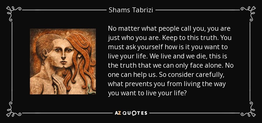 No matter what people call you, you are just who you are. Keep to this truth. You must ask yourself how is it you want to live your life. We live and we die, this is the truth that we can only face alone. No one can help us. So consider carefully, what prevents you from living the way you want to live your life? - Shams Tabrizi