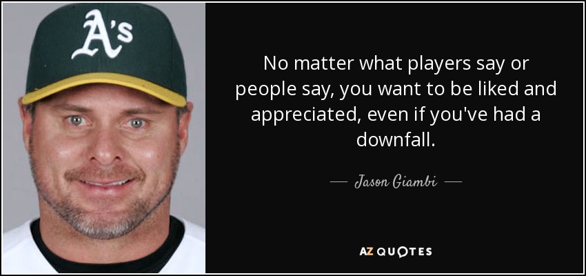 No matter what players say or people say, you want to be liked and appreciated, even if you've had a downfall. - Jason Giambi