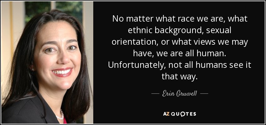 No matter what race we are, what ethnic background, sexual orientation, or what views we may have, we are all human. Unfortunately, not all humans see it that way. - Erin Gruwell