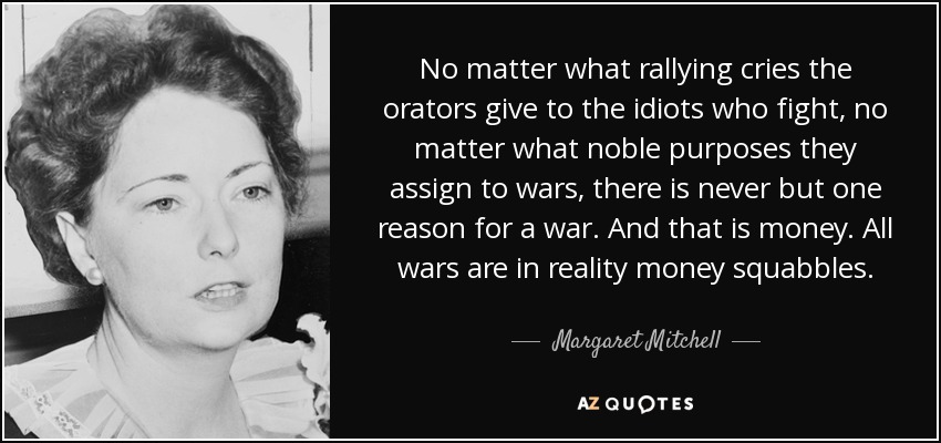 No matter what rallying cries the orators give to the idiots who fight, no matter what noble purposes they assign to wars, there is never but one reason for a war. And that is money. All wars are in reality money squabbles. - Margaret Mitchell