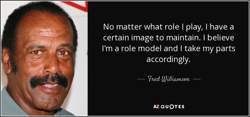 No matter what role I play, I have a certain image to maintain. I believe I'm a role model and I take my parts accordingly. - Fred Williamson