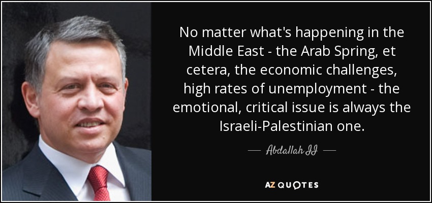 No matter what's happening in the Middle East - the Arab Spring, et cetera, the economic challenges, high rates of unemployment - the emotional, critical issue is always the Israeli-Palestinian one. - Abdallah II