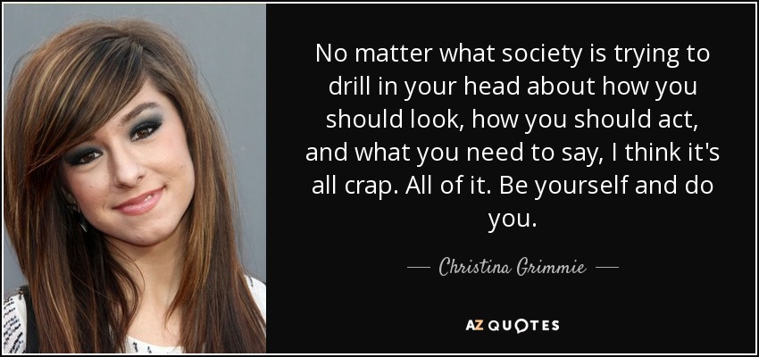 No matter what society is trying to drill in your head about how you should look, how you should act, and what you need to say, I think it's all crap. All of it. Be yourself and do you. - Christina Grimmie