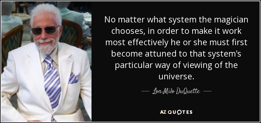 No matter what system the magician chooses, in order to make it work most effectively he or she must first become attuned to that system's particular way of viewing of the universe. - Lon Milo DuQuette