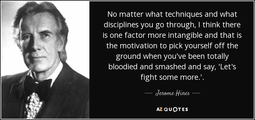 No matter what techniques and what disciplines you go through, I think there is one factor more intangible and that is the motivation to pick yourself off the ground when you've been totally bloodied and smashed and say, 'Let's fight some more.'. - Jerome Hines