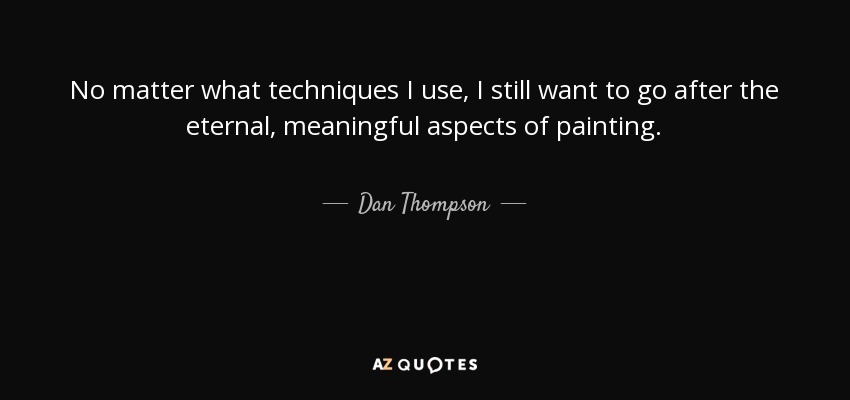 No matter what techniques I use, I still want to go after the eternal, meaningful aspects of painting. - Dan Thompson