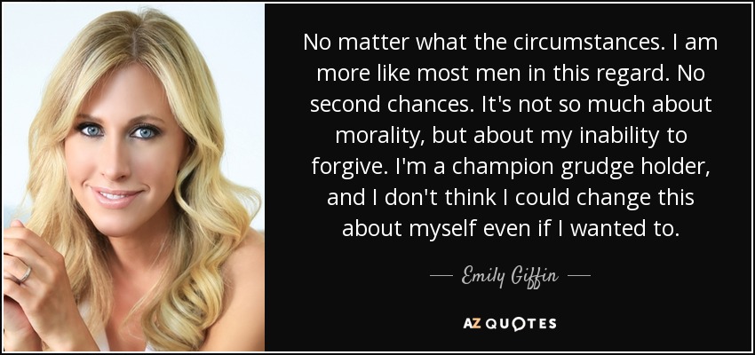 No matter what the circumstances. I am more like most men in this regard. No second chances. It's not so much about morality, but about my inability to forgive. I'm a champion grudge holder, and I don't think I could change this about myself even if I wanted to. - Emily Giffin