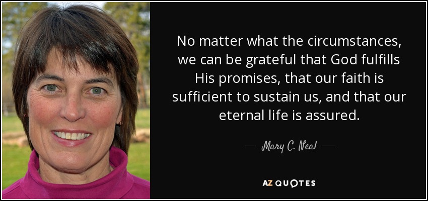 No matter what the circumstances, we can be grateful that God fulfills His promises, that our faith is sufficient to sustain us, and that our eternal life is assured. - Mary C. Neal