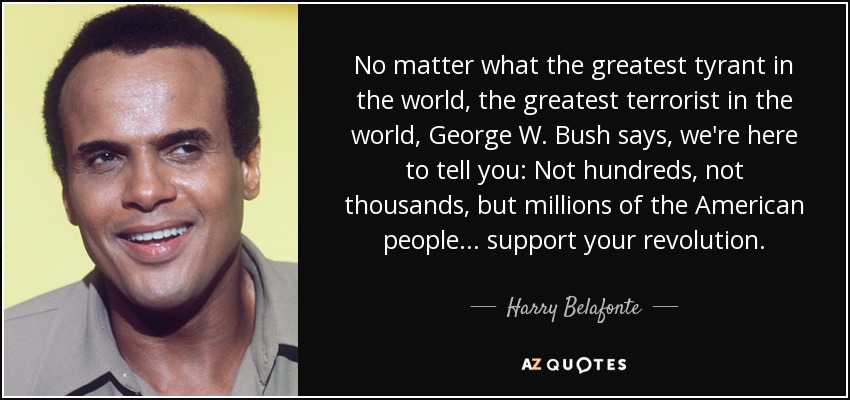 No matter what the greatest tyrant in the world, the greatest terrorist in the world, George W. Bush says, we're here to tell you: Not hundreds, not thousands, but millions of the American people ... support your revolution. - Harry Belafonte