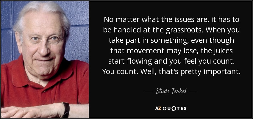 No matter what the issues are, it has to be handled at the grassroots. When you take part in something, even though that movement may lose, the juices start flowing and you feel you count. You count. Well, that's pretty important. - Studs Terkel
