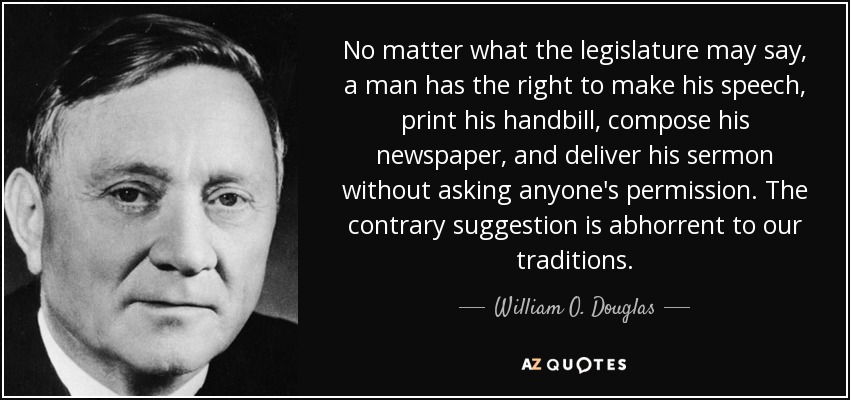 No matter what the legislature may say, a man has the right to make his speech, print his handbill, compose his newspaper, and deliver his sermon without asking anyone's permission. The contrary suggestion is abhorrent to our traditions. - William O. Douglas