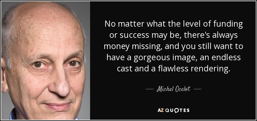 No matter what the level of funding or success may be, there's always money missing, and you still want to have a gorgeous image, an endless cast and a flawless rendering. - Michel Ocelot