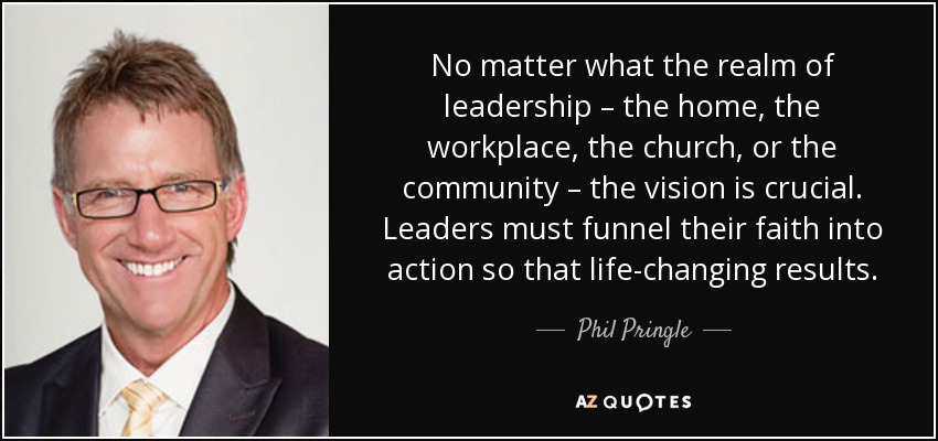 No matter what the realm of leadership – the home, the workplace, the church, or the community – the vision is crucial. Leaders must funnel their faith into action so that life-changing results. - Phil Pringle