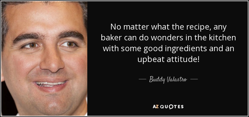 No matter what the recipe, any baker can do wonders in the kitchen with some good ingredients and an upbeat attitude! - Buddy Valastro
