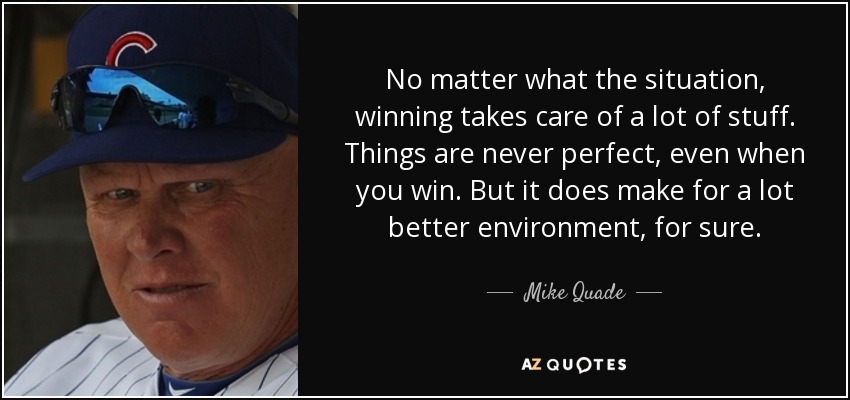 No matter what the situation, winning takes care of a lot of stuff. Things are never perfect, even when you win. But it does make for a lot better environment, for sure. - Mike Quade