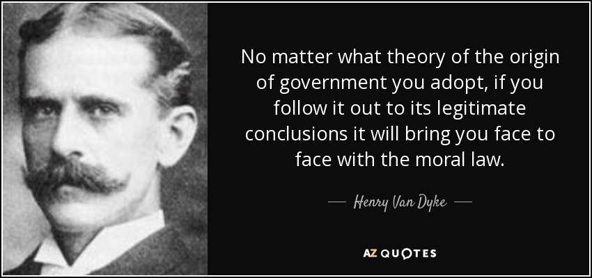 No matter what theory of the origin of government you adopt, if you follow it out to its legitimate conclusions it will bring you face to face with the moral law. - Henry Van Dyke