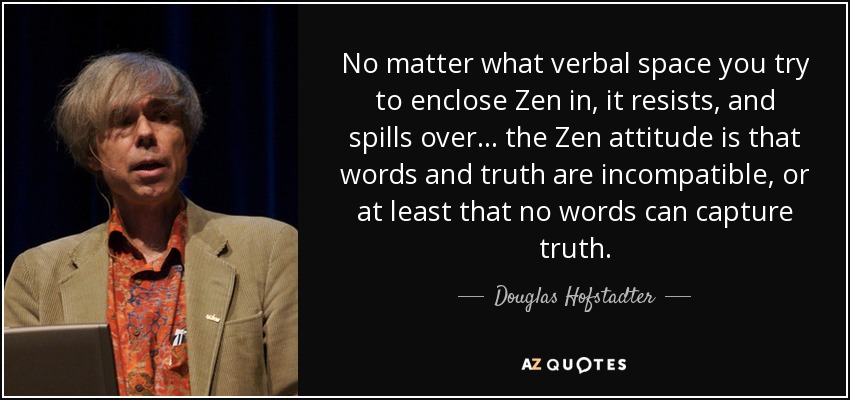 No matter what verbal space you try to enclose Zen in, it resists, and spills over... the Zen attitude is that words and truth are incompatible, or at least that no words can capture truth. - Douglas Hofstadter