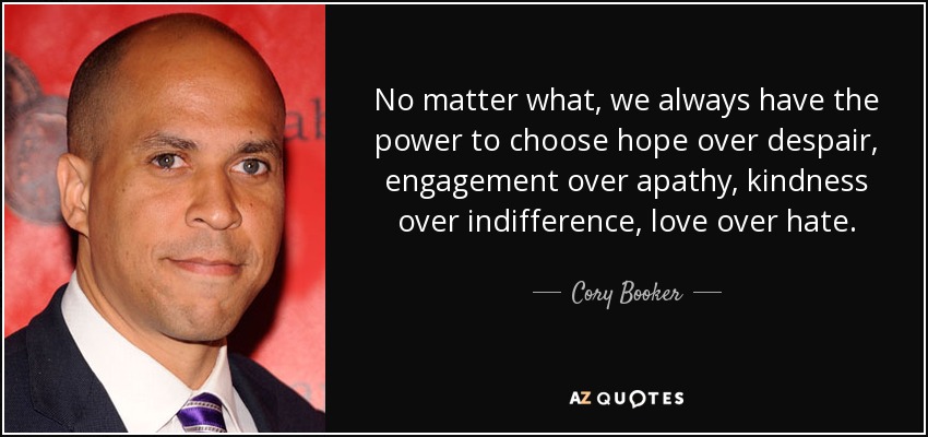 No matter what, we always have the power to choose hope over despair, engagement over apathy, kindness over indifference, love over hate. - Cory Booker