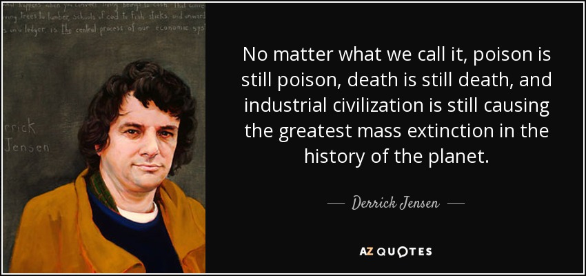 No matter what we call it, poison is still poison, death is still death, and industrial civilization is still causing the greatest mass extinction in the history of the planet. - Derrick Jensen