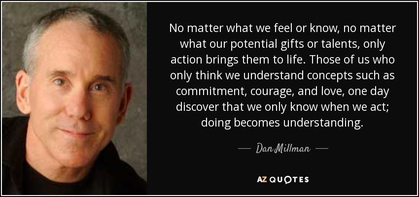 No matter what we feel or know, no matter what our potential gifts or talents, only action brings them to life. Those of us who only think we understand concepts such as commitment, courage, and love, one day discover that we only know when we act; doing becomes understanding. - Dan Millman