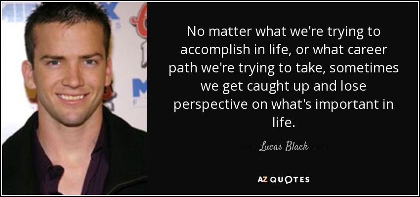 No matter what we're trying to accomplish in life, or what career path we're trying to take, sometimes we get caught up and lose perspective on what's important in life. - Lucas Black