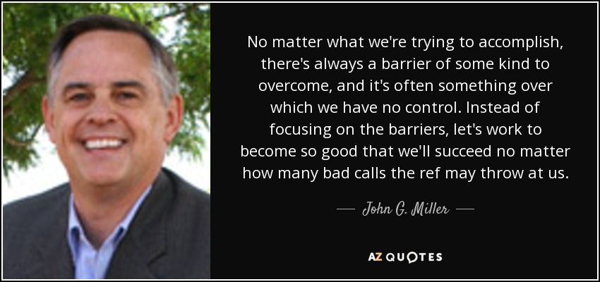 No matter what we're trying to accomplish, there's always a barrier of some kind to overcome, and it's often something over which we have no control. Instead of focusing on the barriers, let's work to become so good that we'll succeed no matter how many bad calls the ref may throw at us. - John G. Miller