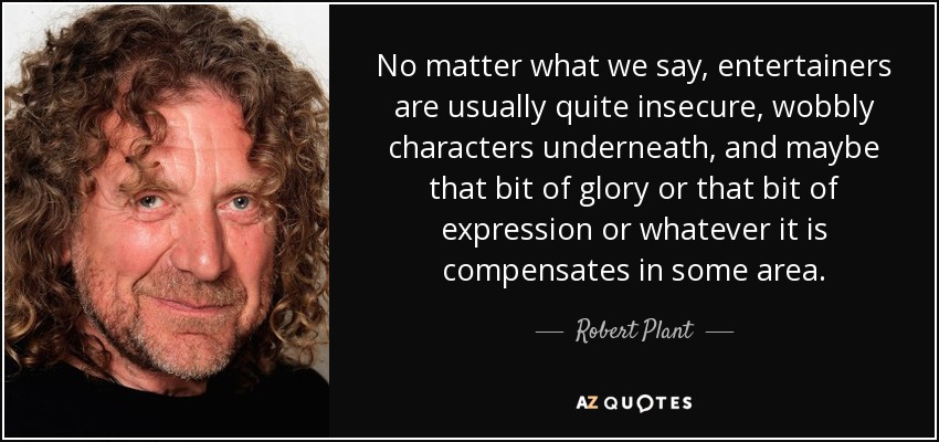 No matter what we say, entertainers are usually quite insecure, wobbly characters underneath, and maybe that bit of glory or that bit of expression or whatever it is compensates in some area. - Robert Plant
