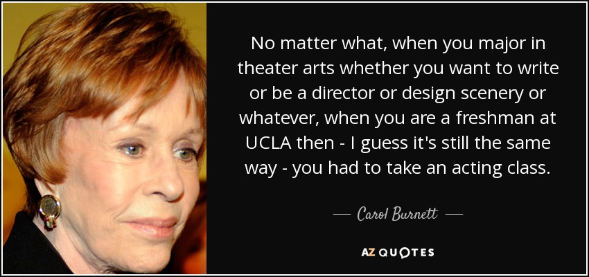 No matter what, when you major in theater arts whether you want to write or be a director or design scenery or whatever, when you are a freshman at UCLA then - I guess it's still the same way - you had to take an acting class. - Carol Burnett