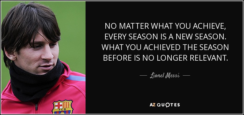 NO MATTER WHAT YOU ACHIEVE, EVERY SEASON IS A NEW SEASON. WHAT YOU ACHIEVED THE SEASON BEFORE IS NO LONGER RELEVANT. - Lionel Messi