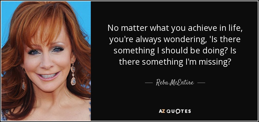 No matter what you achieve in life, you're always wondering, 'Is there something I should be doing? Is there something I'm missing? - Reba McEntire