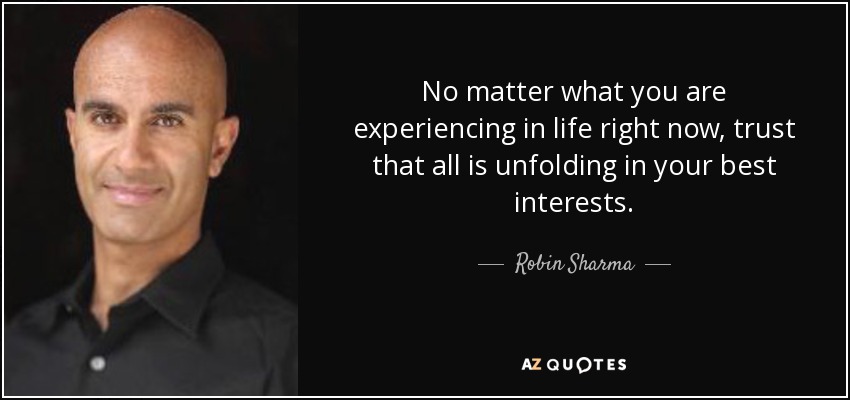No matter what you are experiencing in life right now, trust that all is unfolding in your best interests. - Robin Sharma