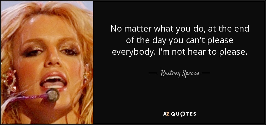 No matter what you do, at the end of the day you can't please everybody. I'm not hear to please. - Britney Spears