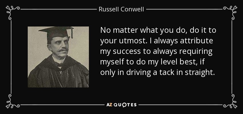 No matter what you do, do it to your utmost. I always attribute my success to always requiring myself to do my level best, if only in driving a tack in straight. - Russell Conwell