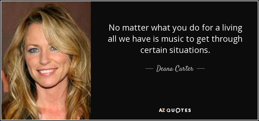 No matter what you do for a living all we have is music to get through certain situations. - Deana Carter