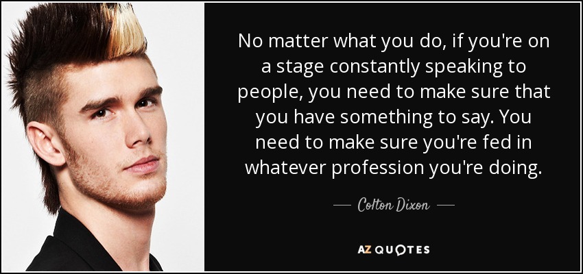 No matter what you do, if you're on a stage constantly speaking to people, you need to make sure that you have something to say. You need to make sure you're fed in whatever profession you're doing. - Colton Dixon