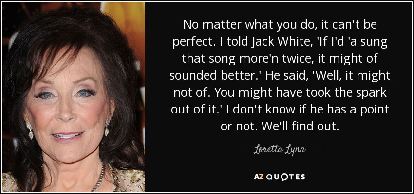 No matter what you do, it can't be perfect. I told Jack White, 'If I'd 'a sung that song more'n twice, it might of sounded better.' He said, 'Well, it might not of. You might have took the spark out of it.' I don't know if he has a point or not. We'll find out. - Loretta Lynn